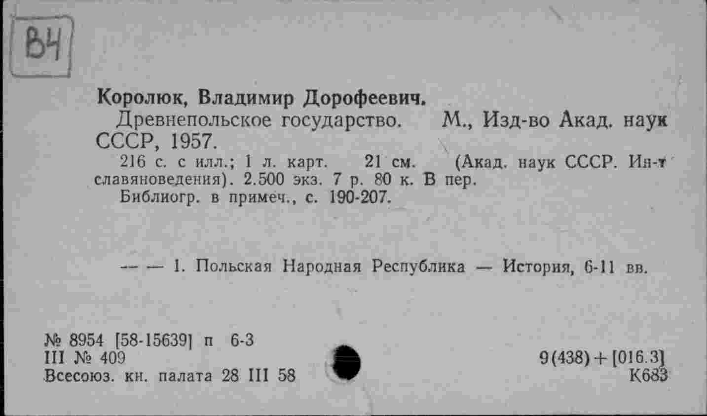 ﻿
Королюк, Владимир Дорофеевич.
Древнепольское государство. М., Изд-во Акад, наук СССР, 1957.
216 с. с илл.; 1 л. карт. 21 см. (Акад, наук СССР. Ин-т славяноведения). 2.500 экз. 7 р. 80 к. В пер.
Библиогр. в примеч., с. 190-207.
----1. Польская Народная Республика — История, 6-11 вв.
№ 8954 [58-15639] п 6-3
III № 409
Всесоюз. кн. палата 28 III 58
9(438) + [016.3]
К683